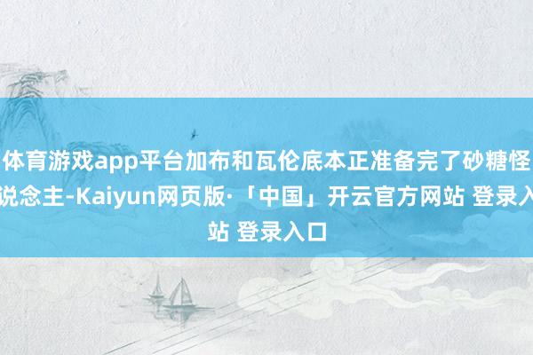体育游戏app平台加布和瓦伦底本正准备完了砂糖怪东说念主-Kaiyun网页版·「中国」开云官方网站 登录入口