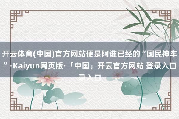 开云体育(中国)官方网站便是阿谁已经的“国民神车”-Kaiyun网页版·「中国」开云官方网站 登录入口