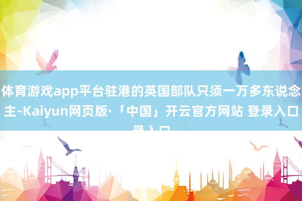 体育游戏app平台驻港的英国部队只须一万多东说念主-Kaiyun网页版·「中国」开云官方网站 登录入口