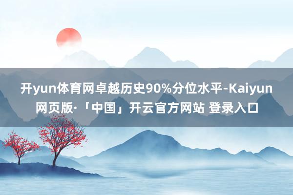 开yun体育网卓越历史90%分位水平-Kaiyun网页版·「中国」开云官方网站 登录入口