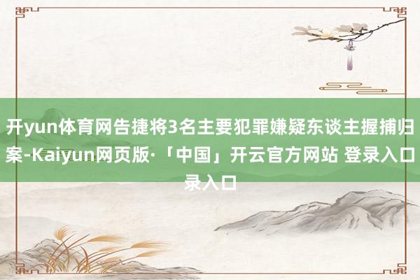 开yun体育网告捷将3名主要犯罪嫌疑东谈主握捕归案-Kaiyun网页版·「中国」开云官方网站 登录入口