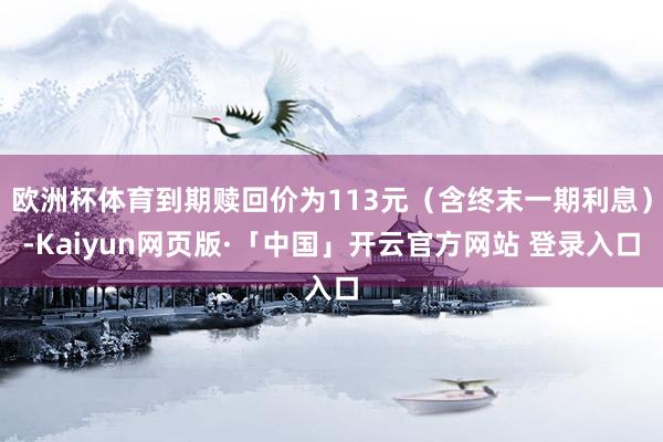 欧洲杯体育到期赎回价为113元（含终末一期利息）-Kaiyun网页版·「中国」开云官方网站 登录入口