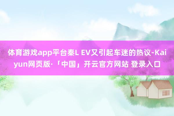体育游戏app平台秦L EV又引起车迷的热议-Kaiyun网页版·「中国」开云官方网站 登录入口