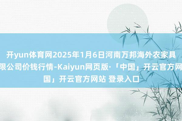开yun体育网2025年1月6日河南万邦海外农家具物流股份有限公司价钱行情-Kaiyun网页版·「中国」开云官方网站 登录入口