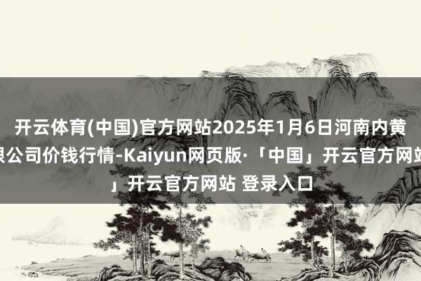 开云体育(中国)官方网站2025年1月6日河南内黄果蔬城有限公司价钱行情-Kaiyun网页版·「中国」开云官方网站 登录入口
