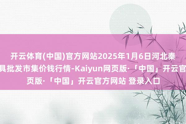 开云体育(中国)官方网站2025年1月6日河北秦皇岛昌黎农副家具批发市集价钱行情-Kaiyun网页版·「中国」开云官方网站 登录入口