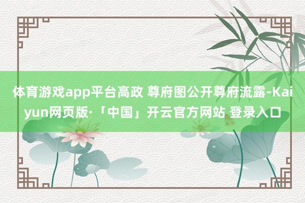 体育游戏app平台高政 尊府图公开尊府流露-Kaiyun网页版·「中国」开云官方网站 登录入口