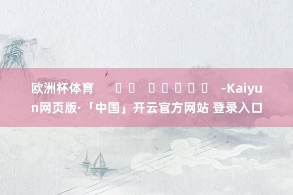 欧洲杯体育      		  					  -Kaiyun网页版·「中国」开云官方网站 登录入口
