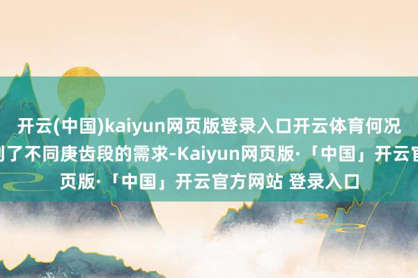 开云(中国)kaiyun网页版登录入口开云体育何况在野心上也琢磨到了不同庚齿段的需求-Kaiyun网页版·「中国」开云官方网站 登录入口