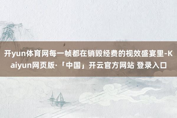 开yun体育网每一帧都在销毁经费的视效盛宴里-Kaiyun网页版·「中国」开云官方网站 登录入口