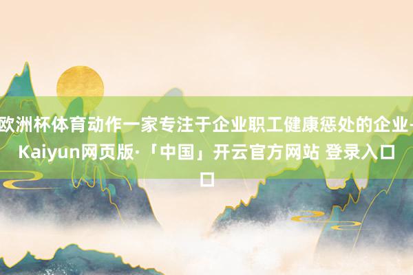 欧洲杯体育动作一家专注于企业职工健康惩处的企业-Kaiyun网页版·「中国」开云官方网站 登录入口