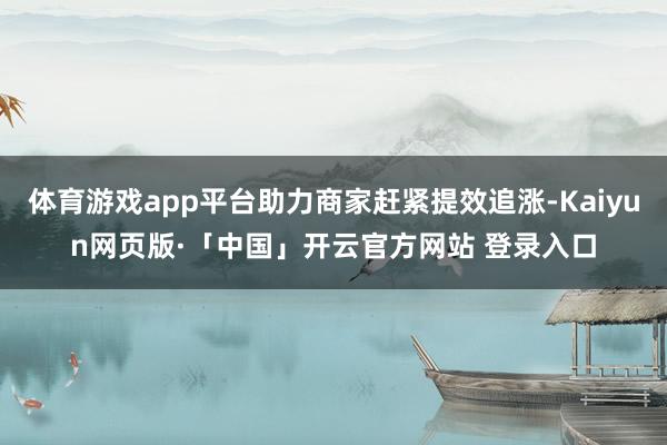 体育游戏app平台助力商家赶紧提效追涨-Kaiyun网页版·「中国」开云官方网站 登录入口