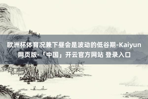 欧洲杯体育况兼下昼会是波动的低谷期-Kaiyun网页版·「中国」开云官方网站 登录入口