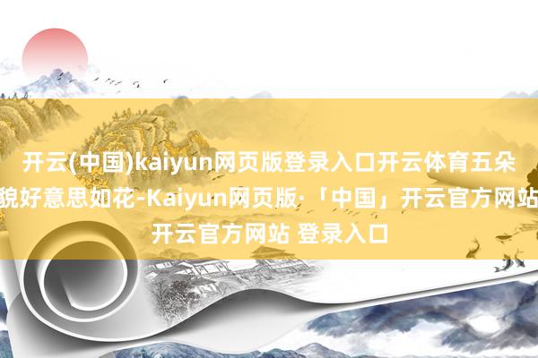 开云(中国)kaiyun网页版登录入口开云体育五朵金花生得貌好意思如花-Kaiyun网页版·「中国」开云官方网站 登录入口
