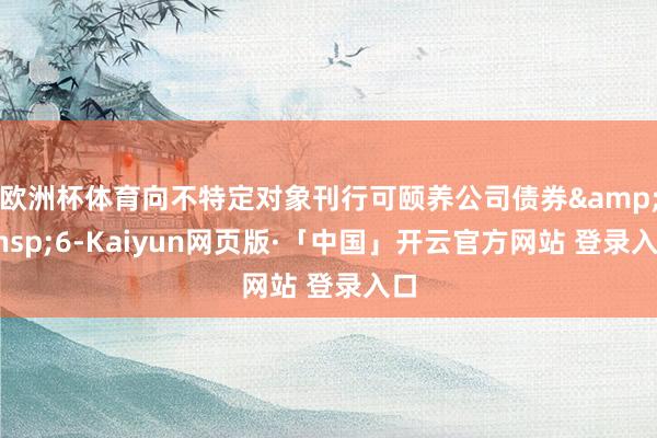 欧洲杯体育向不特定对象刊行可颐养公司债券 6-Kaiyun网页版·「中国」开云官方网站 登录入口