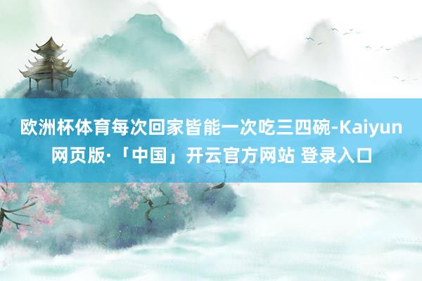 欧洲杯体育每次回家皆能一次吃三四碗-Kaiyun网页版·「中国」开云官方网站 登录入口