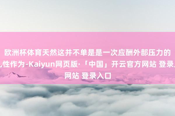 欧洲杯体育 天然这并不单是是一次应酬外部压力的驻扎性作为-Kaiyun网页版·「中国」开云官方网站 登录入口