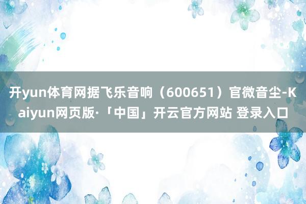 开yun体育网据飞乐音响（600651）官微音尘-Kaiyun网页版·「中国」开云官方网站 登录入口