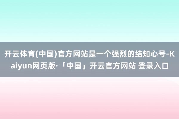开云体育(中国)官方网站是一个强烈的结知心号-Kaiyun网页版·「中国」开云官方网站 登录入口