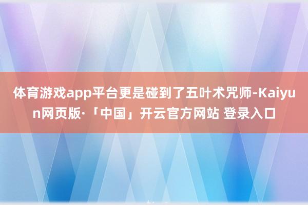 体育游戏app平台更是碰到了五叶术咒师-Kaiyun网页版·「中国」开云官方网站 登录入口