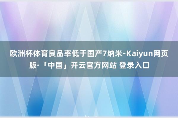 欧洲杯体育良品率低于国产7纳米-Kaiyun网页版·「中国」开云官方网站 登录入口