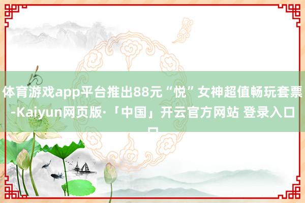 体育游戏app平台推出88元“悦”女神超值畅玩套票-Kaiyun网页版·「中国」开云官方网站 登录入口