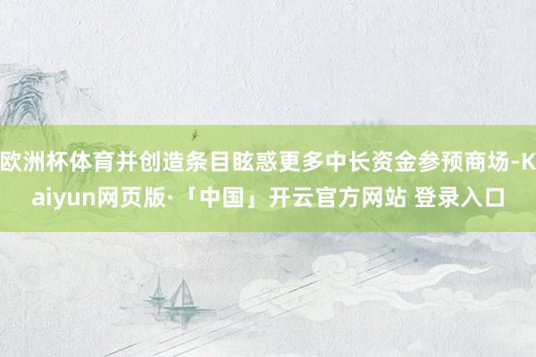 欧洲杯体育并创造条目眩惑更多中长资金参预商场-Kaiyun网页版·「中国」开云官方网站 登录入口