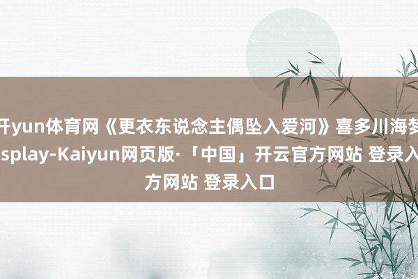开yun体育网《更衣东说念主偶坠入爱河》喜多川海梦cosplay-Kaiyun网页版·「中国」开云官方网站 登录入口
