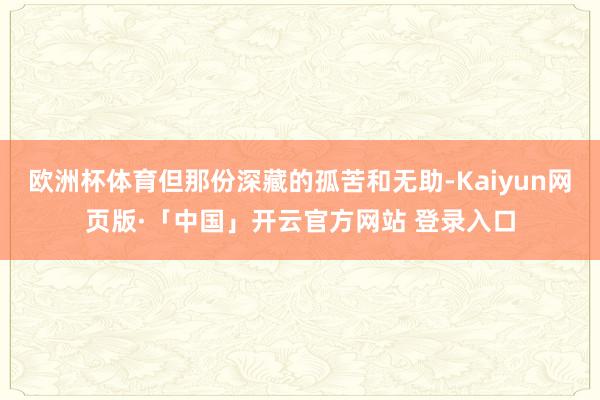 欧洲杯体育但那份深藏的孤苦和无助-Kaiyun网页版·「中国」开云官方网站 登录入口