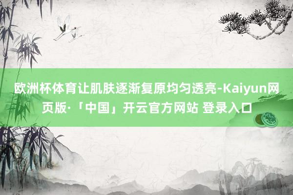 欧洲杯体育让肌肤逐渐复原均匀透亮-Kaiyun网页版·「中国」开云官方网站 登录入口