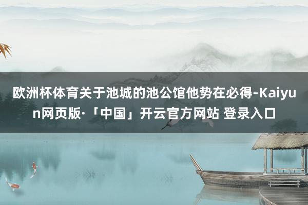 欧洲杯体育关于池城的池公馆他势在必得-Kaiyun网页版·「中国」开云官方网站 登录入口