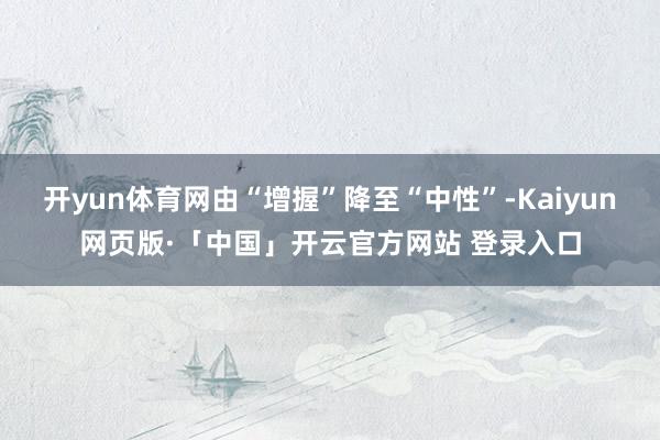 开yun体育网由“增握”降至“中性”-Kaiyun网页版·「中国」开云官方网站 登录入口