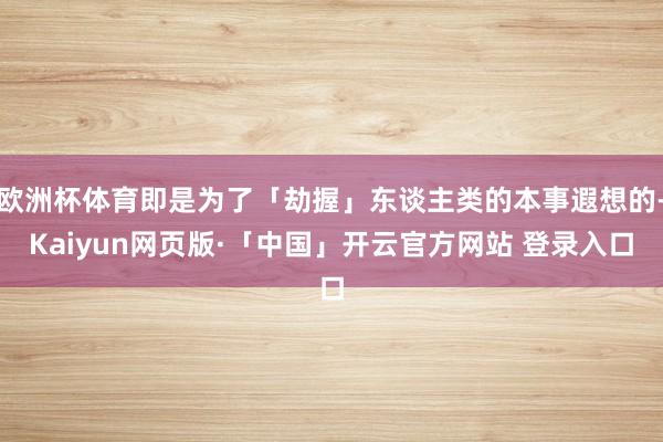欧洲杯体育即是为了「劫握」东谈主类的本事遐想的-Kaiyun网页版·「中国」开云官方网站 登录入口