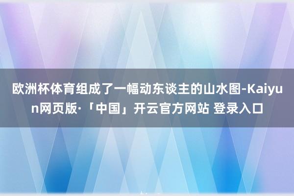 欧洲杯体育组成了一幅动东谈主的山水图-Kaiyun网页版·「中国」开云官方网站 登录入口