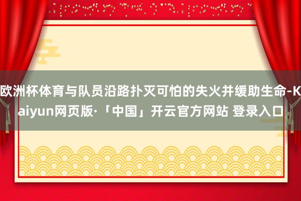 欧洲杯体育与队员沿路扑灭可怕的失火并缓助生命-Kaiyun网页版·「中国」开云官方网站 登录入口