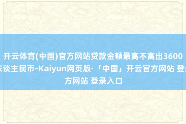 开云体育(中国)官方网站贷款金额最高不高出3600万元东谈主民币-Kaiyun网页版·「中国」开云官方网站 登录入口