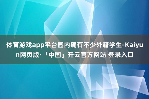 体育游戏app平台园内确有不少外籍学生-Kaiyun网页版·「中国」开云官方网站 登录入口