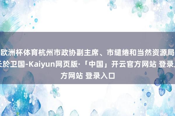 欧洲杯体育杭州市政协副主席、市缱绻和当然资源局局长於卫国-Kaiyun网页版·「中国」开云官方网站 登录入口