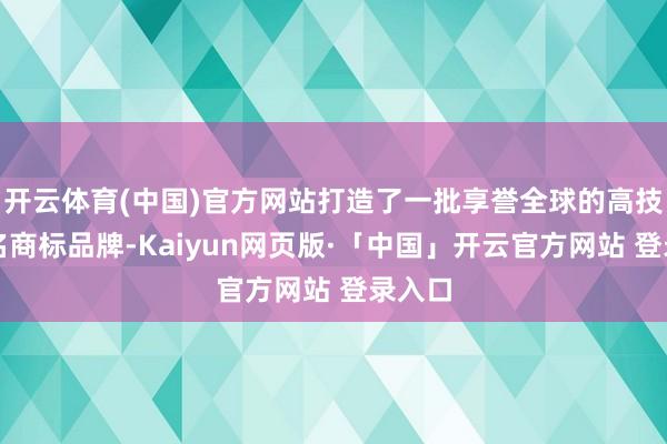 开云体育(中国)官方网站打造了一批享誉全球的高技术知名商标品牌-Kaiyun网页版·「中国」开云官方网站 登录入口