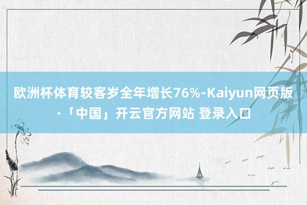 欧洲杯体育较客岁全年增长76%-Kaiyun网页版·「中国」开云官方网站 登录入口