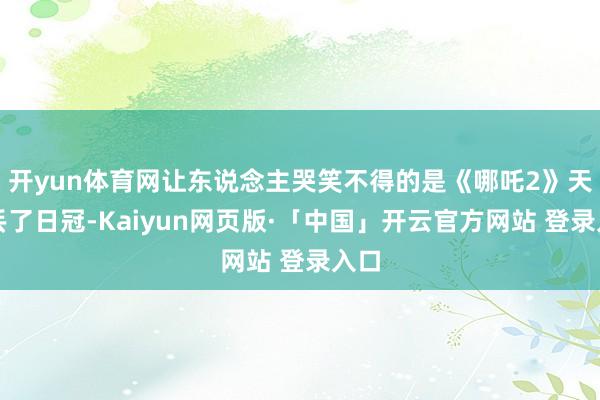 开yun体育网让东说念主哭笑不得的是《哪吒2》天然丢了日冠-Kaiyun网页版·「中国」开云官方网站 登录入口