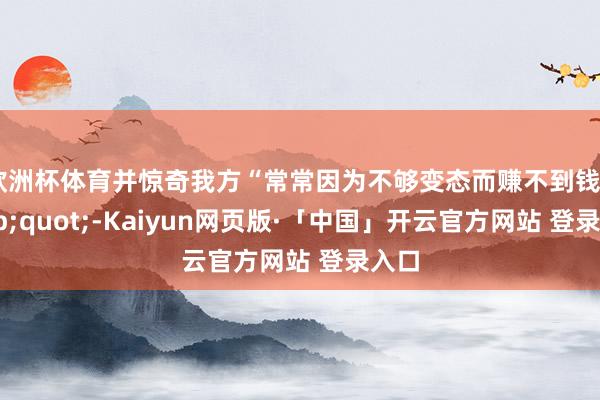 欧洲杯体育并惊奇我方“常常因为不够变态而赚不到钱"-Kaiyun网页版·「中国」开云官方网站 登录入口