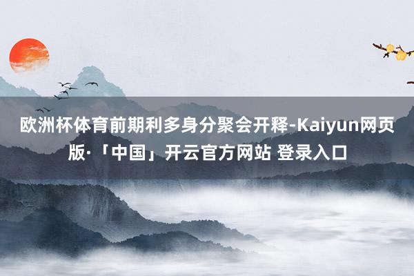 欧洲杯体育前期利多身分聚会开释-Kaiyun网页版·「中国」开云官方网站 登录入口
