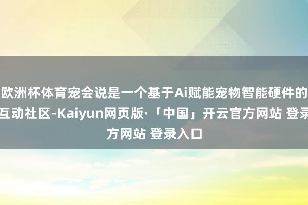 欧洲杯体育宠会说是一个基于Ai赋能宠物智能硬件的生态互动社区-Kaiyun网页版·「中国」开云官方网站 登录入口