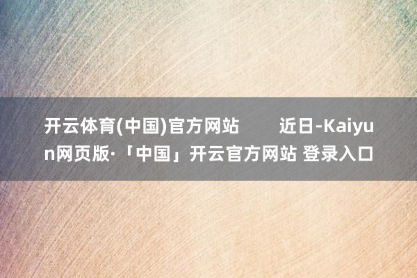 开云体育(中国)官方网站        近日-Kaiyun网页版·「中国」开云官方网站 登录入口
