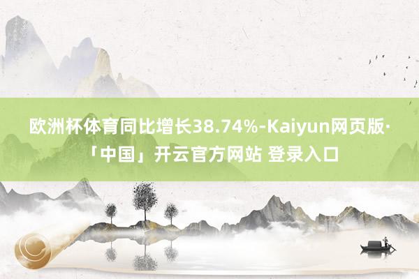欧洲杯体育同比增长38.74%-Kaiyun网页版·「中国」开云官方网站 登录入口