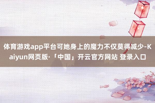 体育游戏app平台可她身上的魔力不仅莫得减少-Kaiyun网页版·「中国」开云官方网站 登录入口