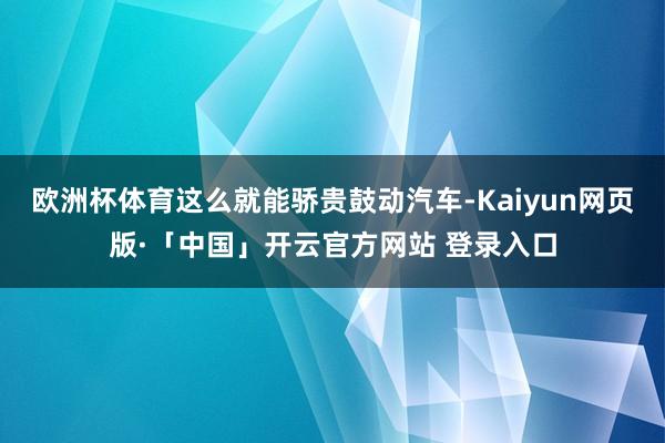 欧洲杯体育这么就能骄贵鼓动汽车-Kaiyun网页版·「中国」开云官方网站 登录入口